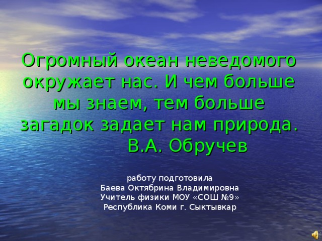 Огромный океан неведомого окружает нас. И чем больше мы знаем, тем больше загадок задает нам природа.  В.А. Обручев работу подготовила Баева Октябрина Владимировна Учитель физики МОУ «СОШ №9» Республика Коми г. Сыктывкар 