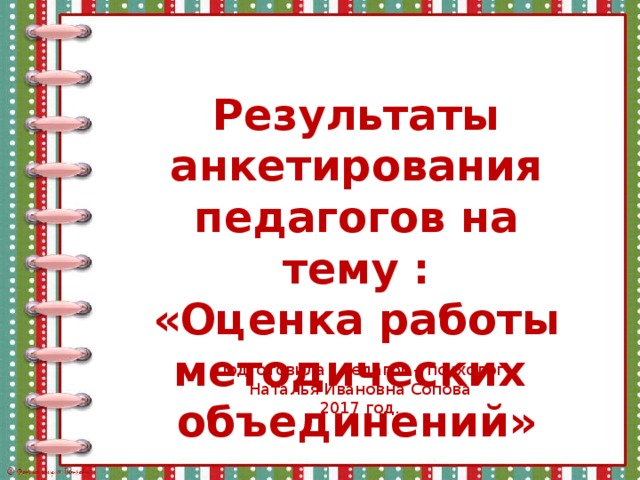 Результаты анкетирования педагогов на тему : «Оценка работы методических объединений» Подготовила : педагог – психолог Наталья Ивановна Сопова 2017 год. 