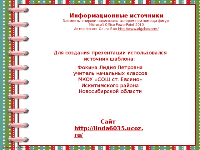 Информационные источники Элементы спирали нарисованы автором при помощи фигур Microsoft Office PowerPoint 2010 Автор фонов Ольга Бор http://www.olgabor.com/ Для создания презентации использовался источник шаблона: Фокина Лидия Петровна учитель начальных классов МКОУ «СОШ ст. Евсино» Искитимского района Новосибирской области Сайт http://linda6035.ucoz.ru/   
