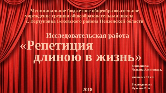 Муниципальное бюджетное общеобразовательное учреждение средняя общеобразовательная школа с. Вертуновка Бековского района Пензенской области   Исследовательская работа « Репетиция длиною в жизнь »    2018   Выполнила: Чулкова Александра, учащаяся 10 кл.  Руководитель: Чулкова В. А. 