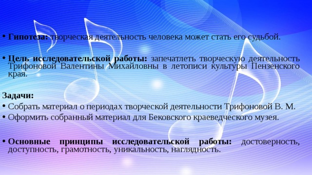 Гипотеза: творческая деятельность человека может стать его судьбой.   Цель исследовательской работы: запечатлеть творческую деятельность Трифоновой Валентины Михайловны в летописи культуры Пензенского края. Задачи: Собрать материал о периодах творческой деятельности Трифоновой В. М. Оформить собранный материал для Бековского краеведческого музея.  Основные принципы исследовательской работы: достоверность, доступность, грамотность, уникальность, наглядность.        
