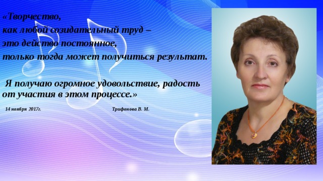 «Творчество, как любой созидательный труд – это действо постоянное, только тогда может получиться результат.   Я получаю огромное удовольствие, радость от участия в этом процессе.»  14 ноября 2017г. Трифонова В. М.     