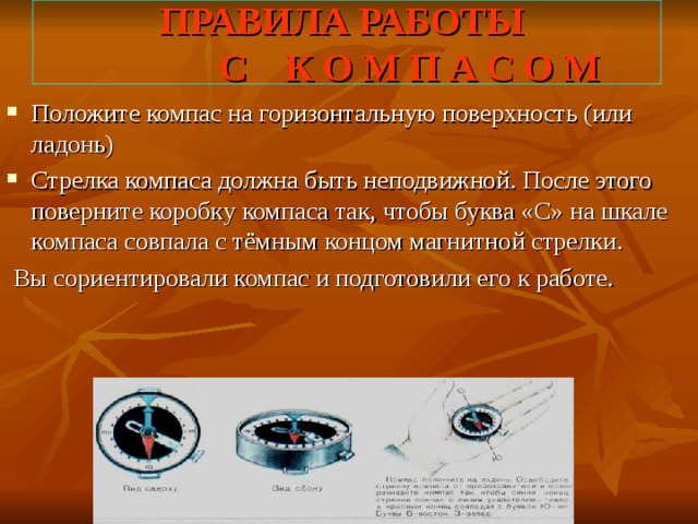ПРАВИЛА РАБОТЫ  С К О М П А С О М Положите компас на горизонтальную поверхность (или ладонь) Стрелка компаса должна быть неподвижной. После этого поверните коробку компаса так, чтобы буква «С» на шкале компаса совпала с тёмным концом магнитной стрелки.  Вы сориентировали компас и подготовили его к работе. 