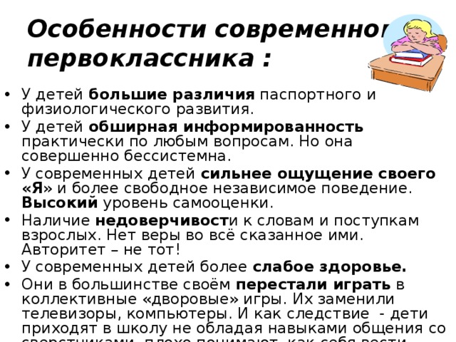 Особенности современного первоклассника : У детей большие различия паспортного и физиологического развития. У детей обширная информированность практически по любым вопросам. Но она совершенно бессистемна. У современных детей сильнее ощущение своего «Я » и более свободное независимое поведение. Высокий уровень самооценки. Наличие недоверчивост и к словам и поступкам взрослых. Нет веры во всё сказанное ими. Авторитет – не тот! У современных детей более слабое здоровье. Они в большинстве своём перестали играть в коллективные «дворовые» игры. Их заменили телевизоры, компьютеры. И как следствие - дети приходят в школу не обладая навыками общения со сверстниками, плохо понимают, как себя вести, какие существуют нормы поведения в обществе. 