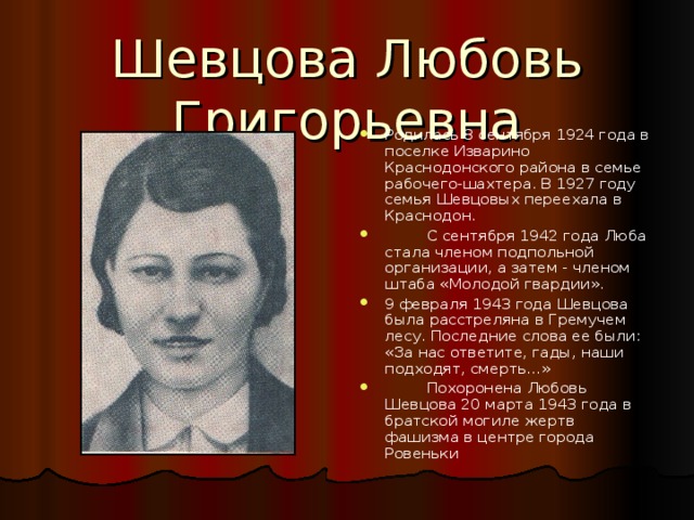 Шевцова Любовь Григорьевна Родилась 8 сентября 1924 года в поселке Изварино Краснодонского района в семье рабочего-шахтера. В 1927 году семья Шевцовых переехала в Краснодон.  С сентября 1942 года Люба стала членом подпольной организации, а затем - членом штаба «Молодой гвардии». 9 февраля 1943 года Шевцова была расстреляна в Гремучем лесу. Последние слова ее были: «За нас ответите, гады, наши подходят, смерть...»  Похоронена Любовь Шевцова 20 марта 1943 года в братской могиле жертв фашизма в центре города Ровеньки 