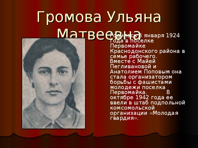 Громова Ульяна Матвеевна  Родилась 3 января 1924 года в поселке Первомайке Краснодонского района в семье рабочего.  Вместе с Майей Пегливановой и Анатолием Поповым она стала организатором борьбы с фашистами молодежи поселка Первомайка. В октябре 1942 года ее ввели в штаб подпольной комсомольской организации «Молодая гвардия». 