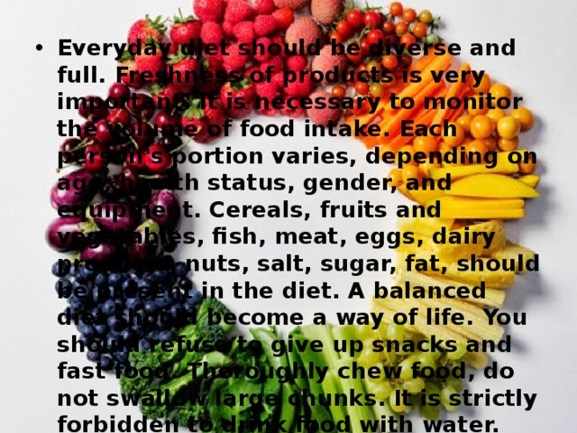 Everyday diet should be diverse and full. Freshness of products is very important. It is necessary to monitor the volume of food intake. Each person's portion varies, depending on age, health status, gender, and equipment. Cereals, fruits and vegetables, fish, meat, eggs, dairy products, nuts, salt, sugar, fat, should be present in the diet. A balanced diet should become a way of life. You should refuse to give up snacks and fast food. Thoroughly chew food, do not swallow large chunks. It is strictly forbidden to drink food with water. You can eat everything, but in moderation. Overeating and incompatibility of products leads to a disruption of metabolism, diabetes and obesity. 