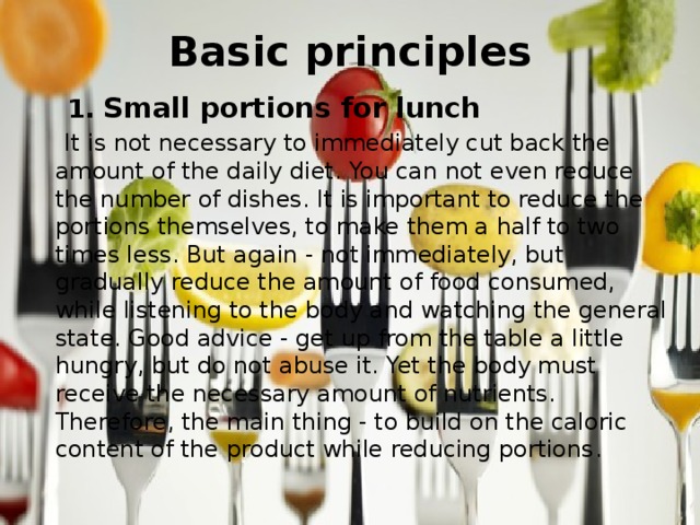 Basic principles    1. Small portions for lunch  It is not necessary to immediately cut back the amount of the daily diet. You can not even reduce the number of dishes. It is important to reduce the portions themselves, to make them a half to two times less. But again - not immediately, but gradually reduce the amount of food consumed, while listening to the body and watching the general state. Good advice - get up from the table a little hungry, but do not abuse it. Yet the body must receive the necessary amount of nutrients. Therefore, the main thing - to build on the caloric content of the product while reducing portions . 