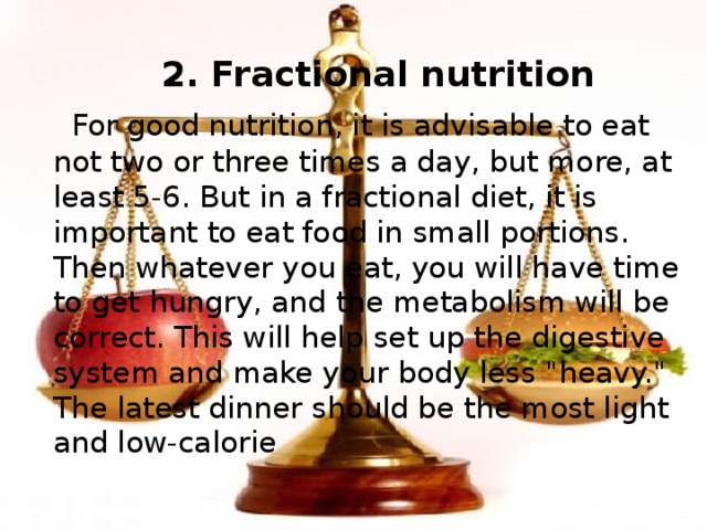  2. Fractional nutrition  For good nutrition, it is advisable to eat not two or three times a day, but more, at least 5-6. But in a fractional diet, it is important to eat food in small portions. Then whatever you eat, you will have time to get hungry, and the metabolism will be correct. This will help set up the digestive system and make your body less 