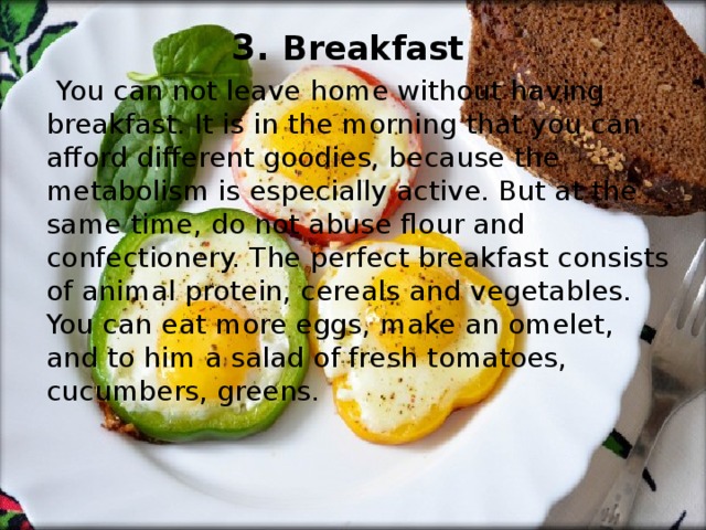 3. Breakfast  You can not leave home without having breakfast. It is in the morning that you can afford different goodies, because the metabolism is especially active. But at the same time, do not abuse flour and confectionery. The perfect breakfast consists of animal protein, cereals and vegetables. You can eat more eggs, make an omelet, and to him a salad of fresh tomatoes, cucumbers, greens. 