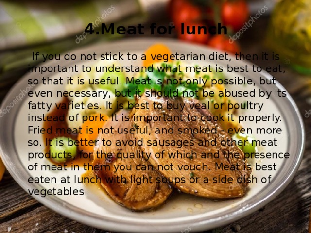 4.Meat for lunch  If you do not stick to a vegetarian diet, then it is important to understand what meat is best to eat, so that it is useful. Meat is not only possible, but even necessary, but it should not be abused by its fatty varieties. It is best to buy veal or poultry instead of pork. It is important to cook it properly. Fried meat is not useful, and smoked - even more so. It is better to avoid sausages and other meat products, for the quality of which and the presence of meat in them you can not vouch. Meat is best eaten at lunch with light soups or a side dish of vegetables. 