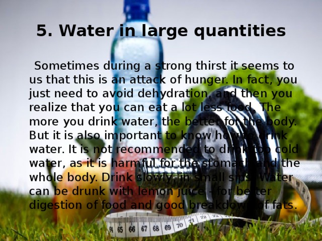 5. Water in large quantities  Sometimes during a strong thirst it seems to us that this is an attack of hunger. In fact, you just need to avoid dehydration, and then you realize that you can eat a lot less food. The more you drink water, the better for the body. But it is also important to know how to drink water. It is not recommended to drink too cold water, as it is harmful for the stomach and the whole body. Drink slowly, in small sips. Water can be drunk with lemon juice - for better digestion of food and good breakdown of fats. 