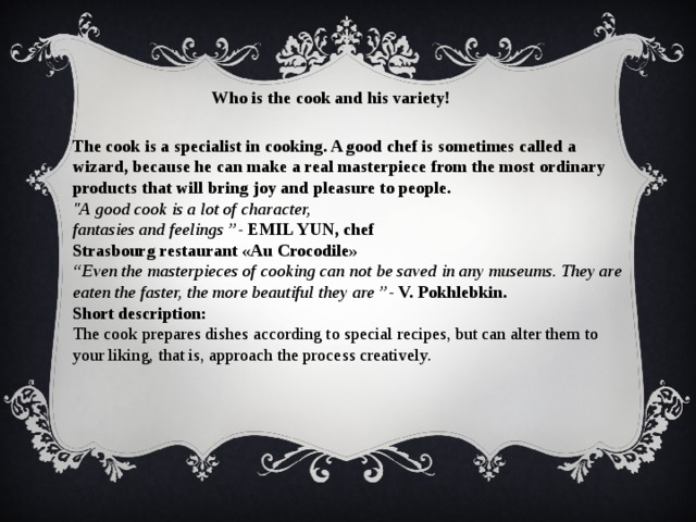 Who is the cook and his variety! The cook is a specialist in cooking. A good chef is sometimes called a wizard, because he can make a real masterpiece from the most ordinary products that will bring joy and pleasure to people. 