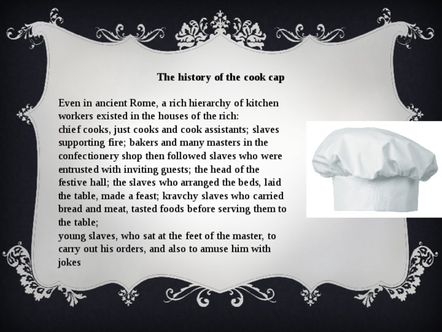 Even in ancient Rome, a rich hierarchy of kitchen workers existed in the houses of the rich: The history of the cook cap chief cooks, just cooks and cook assistants; slaves supporting fire; bakers and many masters in the confectionery shop then followed slaves who were entrusted with inviting guests; the head of the festive hall; the slaves who arranged the beds, laid the table, made a feast; kravchy slaves who carried bread and meat, tasted foods before serving them to the table;  young slaves, who sat at the feet of the master, to carry out his orders, and also to amuse him with jokes  