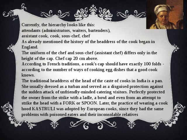 Currently, the hierarchy looks like this: attendants (administrators, waiters, bartenders), assistant cook, cook, sous-chef, chef As already mentioned the history of the headdress of the cook began in England. The uniform of the chef and sous-chef (assistant chef) differs only in the height of the cap. Chef cap 20 cm above. According to French traditions, a cook's cap should have exactly 100 folds - according to the number of ways of cooking egg dishes that a good cook knows. The traditional headdress of the head of the caste of cooks in India is a pan. She usually dressed as a turban and served as a disguised protection against the sudden attack of unfriendly-minded catering visitors. Perfectly protected the owner from the strike with a ladle, a bowl and even from an attempt to strike the head with a FORK or SPOON. Later, the practice of wearing a cook hood KASTRULI was adopted by European cooks, since they had the same problems with poisoned eaters and their inconsolable relatives 