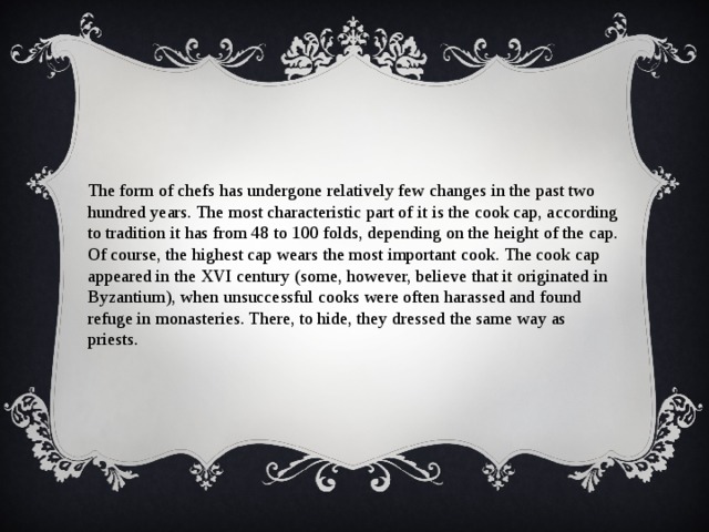 The form of chefs has undergone relatively few changes in the past two hundred years. The most characteristic part of it is the cook cap, according to tradition it has from 48 to 100 folds, depending on the height of the cap. Of course, the highest cap wears the most important cook. The cook cap appeared in the XVI century (some, however, believe that it originated in Byzantium), when unsuccessful cooks were often harassed and found refuge in monasteries. There, to hide, they dressed the same way as priests. 
