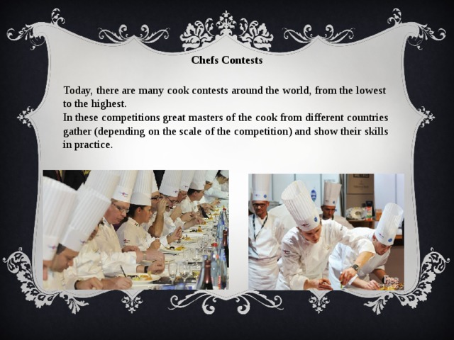Chefs Contests Today, there are many cook contests around the world, from the lowest to the highest. In these competitions great masters of the cook from different countries gather (depending on the scale of the competition) and show their skills in practice. 