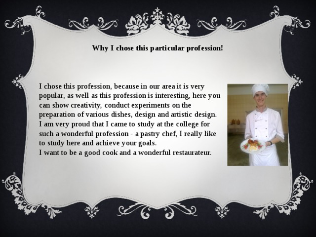 Why I chose this particular profession! I chose this profession, because in our area it is very popular, as well as this profession is interesting, here you can show creativity, conduct experiments on the preparation of various dishes, design and artistic design. I am very proud that I came to study at the college for such a wonderful profession - a pastry chef, I really like to study here and achieve your goals. I want to be a good cook and a wonderful restaurateur. 