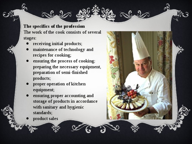 The specifics of the profession The work of the cook consists of several stages: receiving initial products; maintenance of technology and recipes for cooking; ensuring the process of cooking: preparing the necessary equipment, preparation of semi-finished products; proper operation of kitchen equipment; ensuring proper accounting and storage of products in accordance with sanitary and hygienic standards; product sales 