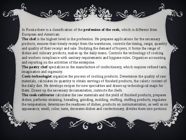 In Russia there is a classification of the profession of the cook , which is different from European and American: The chef is the highest level in the profession. He prepares applications for the necessary products, ensures their timely receipt from the warehouse, controls the timing, range, quantity and quality of their receipt and sale. Studying the demand of buyers, it forms the range of dishes and culinary products, makes up the daily menu. Controls the technology of cooking and workers compliance with sanitary requirements and hygiene rules. Organizes accounting and reporting on the activities of the enterprise. The pastry chef specializes in the manufacture of confectionery, which requires refined taste, imagination and ingenuity. Cook-technologist organizes the process of cooking products. Determines the quality of raw materials, calculates its quantity to obtain servings of finished products, the caloric content of the daily diet. He develops recipes for new specialties and draws up technological maps for them. Draws up the necessary documentation, instructs the chefs. The cook-cultivator calculates the raw materials and the yield of finished products, prepares dishes, performs straining, kneading, grinding, molding, stuffing, stuffing products, regulates the temperature, determines the readiness of dishes, products on instrumentation, as well as on appearance, smell, color, taste, decorates dishes and confectionery, divides them into portions 