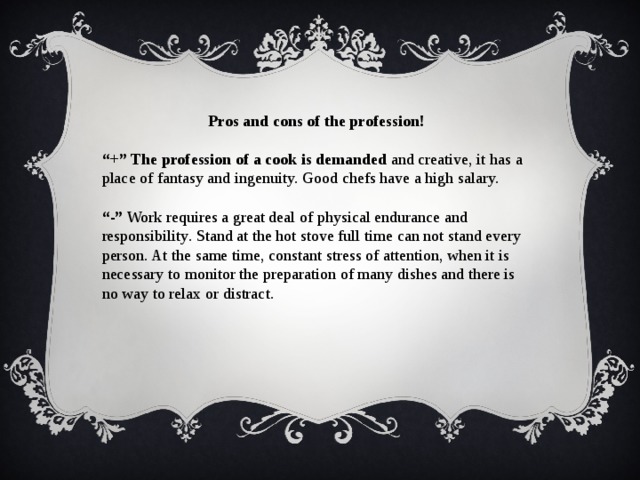 Pros and cons of the profession! “ +”  The profession of a cook is demanded and creative, it has a place of fantasy and ingenuity. Good chefs have a high salary. “ -” Work requires a great deal of physical endurance and responsibility. Stand at the hot stove full time can not stand every person. At the same time, constant stress of attention, when it is necessary to monitor the preparation of many dishes and there is no way to relax or distract. 