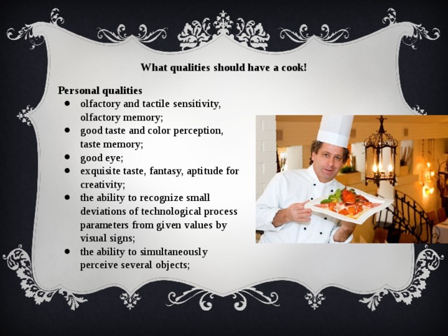 What qualities should have a cook! Personal qualities olfactory and tactile sensitivity, olfactory memory; good taste and color perception, taste memory; good eye; exquisite taste, fantasy, aptitude for creativity; the ability to recognize small deviations of technological process parameters from given values by visual signs; the ability to simultaneously perceive several objects; 