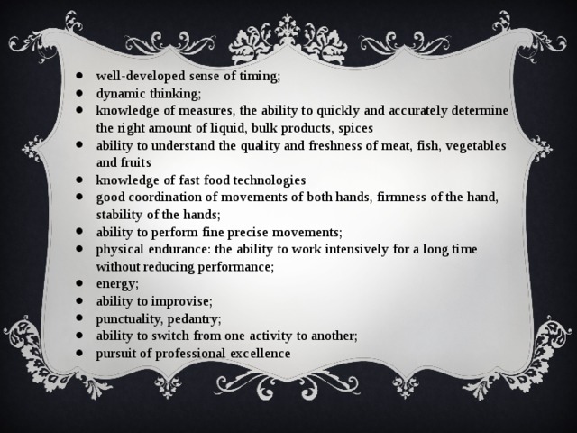well-developed sense of timing; dynamic thinking; knowledge of measures, the ability to quickly and accurately determine the right amount of liquid, bulk products, spices ability to understand the quality and freshness of meat, fish, vegetables and fruits knowledge of fast food technologies good coordination of movements of both hands, firmness of the hand, stability of the hands; ability to perform fine precise movements; physical endurance: the ability to work intensively for a long time without reducing performance; energy; ability to improvise; punctuality, pedantry; ability to switch from one activity to another; pursuit of professional excellence 