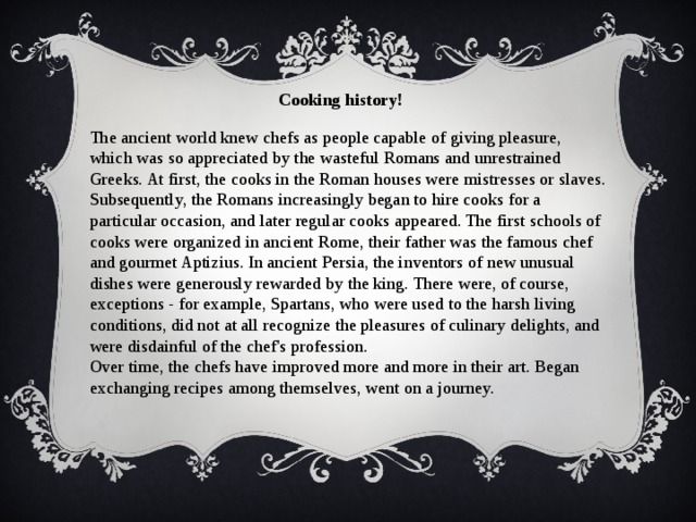 Cooking history!  The ancient world knew chefs as people capable of giving pleasure, which was so appreciated by the wasteful Romans and unrestrained Greeks. At first, the cooks in the Roman houses were mistresses or slaves. Subsequently, the Romans increasingly began to hire cooks for a particular occasion, and later regular cooks appeared. The first schools of cooks were organized in ancient Rome, their father was the famous chef and gourmet Aptizius. In ancient Persia, the inventors of new unusual dishes were generously rewarded by the king. There were, of course, exceptions - for example, Spartans, who were used to the harsh living conditions, did not at all recognize the pleasures of culinary delights, and were disdainful of the chef's profession. Over time, the chefs have improved more and more in their art. Began exchanging recipes among themselves, went on a journey. 