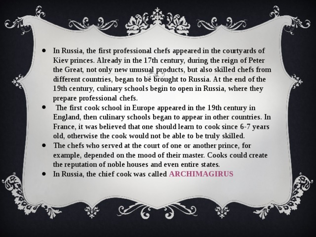 In Russia, the first professional chefs appeared in the courtyards of Kiev princes. Already in the 17th century, during the reign of Peter the Great, not only new unusual products, but also skilled chefs from different countries, began to be brought to Russia. At the end of the 19th century, culinary schools begin to open in Russia, where they prepare professional chefs.  The first cook school in Europe appeared in the 19th century in England, then culinary schools began to appear in other countries. In France, it was believed that one should learn to cook since 6-7 years old, otherwise the cook would not be able to be truly skilled. The chefs who served at the court of one or another prince, for example, depended on the mood of their master. Cooks could create the reputation of noble houses and even entire states. In Russia, the chief cook was called ARCHIMAGIRUS 