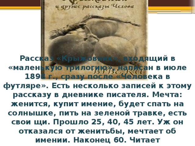 Рассказ «Крыжовник», входящий в «маленькую трилогию», написан в июле 1898 г., сразу после «Человека в футляре». Есть несколько записей к этому рассказу в дневнике писателя. Мечта: женится, купит имение, будет спать на солнышке, пить на зеленой травке, есть свои щи. Прошло 25, 40, 45 лет. Уж он отказался от женитьбы, мечтает об имении. Наконец 60. Читает многообещающие соблазнительные объявления о сотнях, десятинах, рощах, реках, прудах, мельницах. Отставка. Покупает через комиссионера именьишко на пруде... Обходит свой сад и чувствует, что чего-то недостает. Останавливается на мысли, что недостает крыжовника, посылает в питомник. 