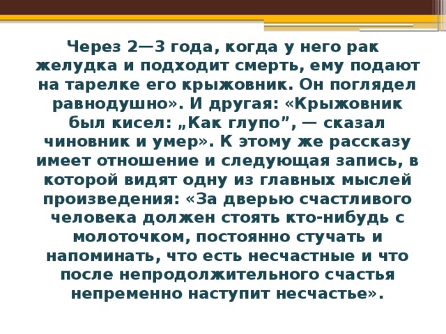 Через 2—3 года, когда у него рак желудка и подходит смерть, ему подают на тарелке его крыжовник. Он поглядел равнодушно». И другая: «Крыжовник был кисел: „Как глупо”, — сказал чиновник и умер». К этому же рассказу имеет отношение и следующая запись, в которой видят одну из главных мыслей произведения: «За дверью счастливого человека должен стоять кто-нибудь с молоточком, постоянно стучать и напоминать, что есть несчастные и что после непродолжительного счастья непременно наступит несчастье». 