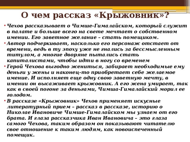 О чем рассказ «Крыжовник»?   Чехов рассказывает о Чимше-Гималайском, который служит в палате и больше всего на свете мечтает о собственном имении. Его заветное желание – стать помещиком. Автор подчеркивает, насколько его персонаж отстает от времени, ведь в ту эпоху уже не гнались за бессмысленным титулом, а многие дворяне пытались стать капиталистами, чтобы идти в ногу со временем Герой Чехова выгодно жениться, забирает необходимые ему деньги у жены и наконец-то приобретает себе желаемое имение. И исполняет еще одну свою заветную мечту, в имении он высаживает крыжовник. А его жена умирает, так как в своей погоне за деньгами, Чимша-Гималайский морил ее голодом. В рассказе «Крыжовник» Чехов применяет искусные литературный прием – рассказ в рассказе, историю о Николае Ивановиче Чимше-Гималайском мы узнаем от его брата. И глаза рассказчика Иван Ивановича – это глаза самого Чехова, таким образом он показывают читателю свое отношение к таким людям, как новоиспеченный помещик. 