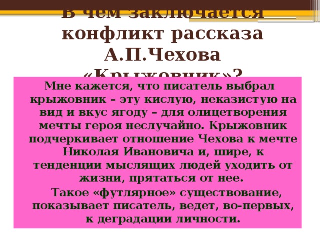 В чём заключается конфликт рассказа А.П.Чехова «Крыжовник»? Мне кажется, что писатель выбрал крыжовник – эту кислую, неказистую на вид и вкус ягоду – для олицетворения мечты героя неслучайно. Крыжовник подчеркивает отношение Чехова к мечте Николая Ивановича и, шире, к тенденции мыслящих людей уходить от жизни, прятаться от нее.  Такое «футлярное» существование, показывает писатель, ведет, во-первых, к деградации личности. 