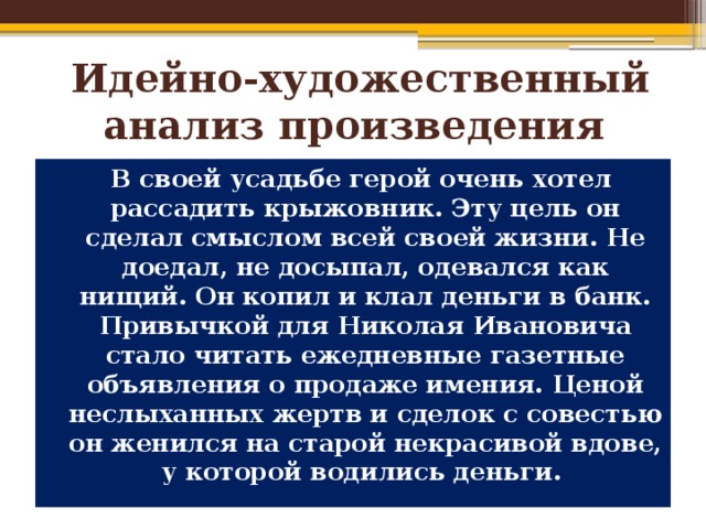  Идейно-художественный анализ произведения  В своей усадьбе герой очень хотел рассадить крыжовник. Эту цель он сделал смыслом всей своей жизни. Не доедал, не досыпал, одевался как нищий. Он копил и клал деньги в банк. Привычкой для Николая Ивановича стало читать ежедневные газетные объявления о продаже имения. Ценой неслыханных жертв и сделок с совестью он женился на старой некрасивой вдове, у которой водились деньги. 