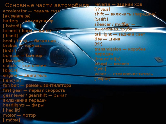 Основные части автомобиля reverse — задний ход accelerator — педаль газа [ri'vɜ:s] [ək'seləreitə] shift — включать (передачу) [SHift] battery — аккумулятор [ˈbatərē] silencer / muffler — выхлопная труба tail light — задний свет bonnet / hood — капот tire — шина ['bɔnit] boot / trunk — багажник [tīr] brakes — тормоза transmission — коробка передач [brāk] [trænz'miʃn] wheel — колесо bumper — бампер ['wi:l] [ˈbəmpər] clutch — сцепление wiper — стеклоочиститель [ˈwīpər] [kləCH] engine — двигатель ['enʤin] fan belt — ремень вентилятора first gear — первая скорость gear lever / gearshift — рычаг включения передач headlights — фары [ˈhedˌlīt] motor — мотор [ˈmōtər] 