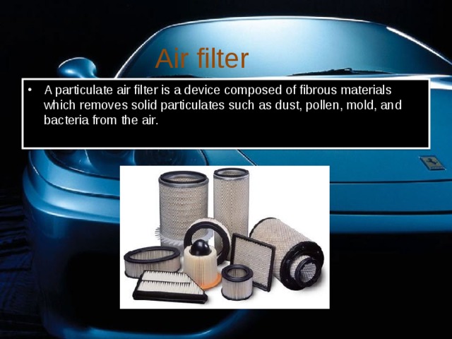 Air filter A particulate air filter is a device composed of fibrous materials which removes solid particulates such as dust, pollen, mold, and bacteria from the air. 