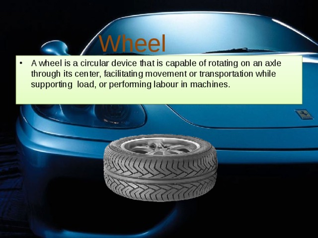 Wheel A wheel is a circular device that is capable of rotating on an axle through its center, facilitating movement or transportation while supporting load, or performing labour in machines. 