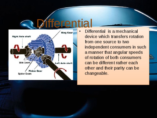 Differential Differential is a mechanical device which transfers rotation from one source to two independent consumers in such a manner that angular speeds of rotation of both consumers can be different rather each other and their parity can be changeable. 