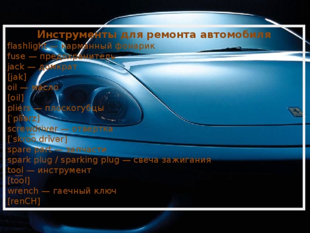 Инструменты для ремонта автомобиля flashlight — карманный фонарик fuse — предохранитель jack — домкрат [jak] oil — масло [oil] pliers — плоскогубцы [ˈplīərz] screwdriver — отвертка [ˈskro͞oˌdrīvər] spare part — запчасти spark plug / sparking plug — свеча зажигания tool — инструмент [to͞ol] wrench — гаечный ключ [renCH] 