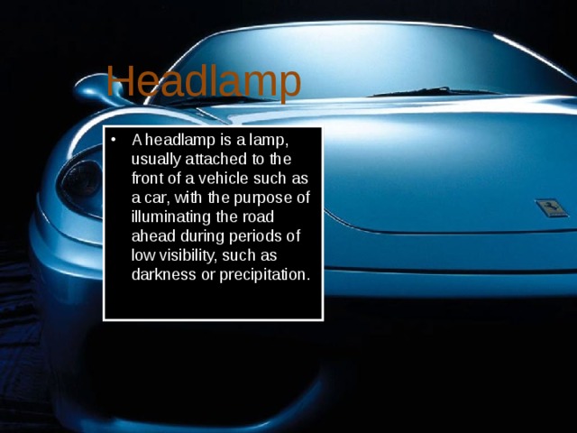 Headlamp A headlamp is a lamp, usually attached to the front of a vehicle such as a car, with the purpose of illuminating the road ahead during periods of low visibility, such as darkness or precipitation. 
