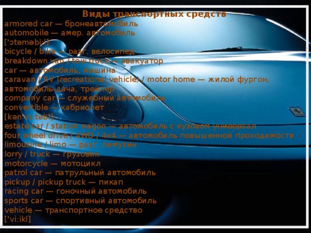 Виды транспортных средств armored car — бронеавтомобиль automobile — амер. автомобиль ['ɔtəməbi:l] bicycle / bike — разг. велосипед breakdown van / tow truck — эвакуатор car — автомобиль, машина caravan / RV (recreational vehicle) / motor home — жилой фургон, автомобиль-дача, трейлер company car — служебный автомобиль convertible — кабриолет [kən'vɜ:təbl] estate car / station wagon — автомобиль с кузовом универсал four wheel drive / 4WD / 4x4 — автомобиль повышенной проходимости limousine / limo — разг. лимузин lorry / truck — грузовик motorcycle — мотоцикл patrol car — патрульный автомобиль pickup / pickup truck — пикап racing car — гоночный автомобиль sports car — спортивный автомобиль vehicle — транспортное средство ['vi:ikl] 