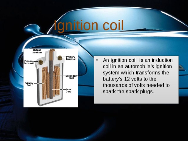 Ignition coil An ignition coil is an induction coil in an automobile's ignition system which transforms the battery's 12 volts to the thousands of volts needed to spark the spark plugs. 