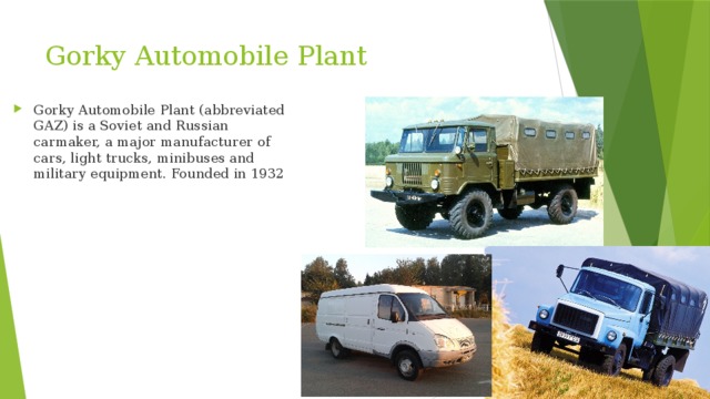 Gorky Automobile Plant Gorky Automobile Plant (abbreviated GAZ) is a Soviet and Russian carmaker, a major manufacturer of cars, light trucks, minibuses and military equipment. Founded in 1932 