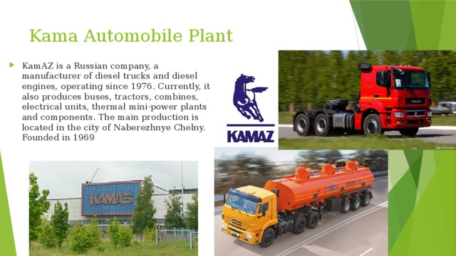 Kama Automobile Plant KamAZ is a Russian company, a manufacturer of diesel trucks and diesel engines, operating since 1976. Currently, it also produces buses, tractors, combines, electrical units, thermal mini-power plants and components. The main production is located in the city of Naberezhnye Chelny. Founded in 1969 