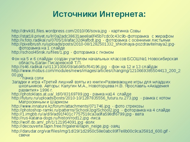 Источники Интернета: http://dnvk91.files.wordpress.com/2010/06/sova.jpg - картинка Совы http://stat18.privet.ru/lr/0a2adc38631aee8a6f45b7cdc0c43c9b-фоторамка с жирафом http://v.foto.radikal.ru/0705/18/afac32d4afbdt.jpg - фоторамка с осенними листьями http://pixelbrush.ru/uploads/posts/2010-08/1282501332_shkolnaya-pozdravitelnaya2.jpg- фоторамка на 1 слайде http://school45nsk.ru/files/1.jpg - фоторамка с гномом Фон на 5 и 6 слайдах создан учителем начальных классов БСОШ№1 Новосибирская область Баган Писаревской Т.П. http://s46.radikal.ru/i113/1006/09/a6d45cf64196.jpg - фон на 12 и 13 слайдах http://www.mobus.com/modules/news/images/articles/changing/1210669385504413_200_200.jpg - пачка соли Загадки и игра «Третий лишний взяты из книги»Развивающие игры для младших школьников. Авторы: Калугин М.А., Новоторцева Н.В. Ярославль «Академия развития» 1996 г. http://photoklass.at.ua/_ld/0/83169789.jpg - рамка на14 слайде http://futuru.ru/uploads/posts/2010-10/1287835556_futuru.ru.273.jpg - рамка с котом Матроскиным и Шариком http://www.innature.kz/forum/attachments/071746.jpg - фото стрекозы http://photoshop-ramki.ru/patterns/School/Jpg/School2.jpg - фоторамка на 4 слайде http://1.imgbb.ru/a/d/9/ad91f401c7757518ca3a9fa598df6799.jpg - вата http://rus-katana-dogs.ru/histori/rod12.jpg -лиса http://wolf.do.am/_ph/1/121954091.jpg -волк http://decouverte.lapin.free.fr/galerie/lapin_neige.jpg -заяц http://darudar.org/var/files/img/1d/29/1d2950c58e0abc89f7e8b00c9ca3581d_600.gif - свечи 