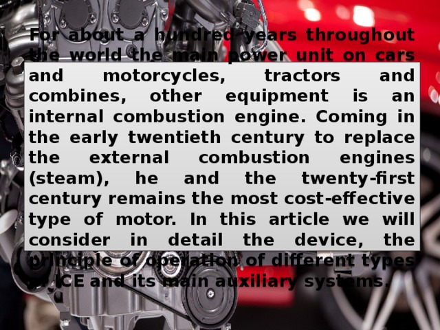 For about a hundred years throughout the world the main power unit on cars and motorcycles, tractors and combines, other equipment is an internal combustion engine. Coming in the early twentieth century to replace the external combustion engines (steam), he and the twenty-first century remains the most cost-effective type of motor. In this article we will consider in detail the device, the principle of operation of different types of ICE and its main auxiliary systems. 