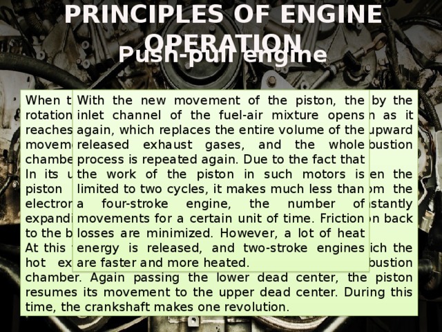 PRINCIPLES OF ENGINE OPERATION Push-pull engine When the engine is started, the piston, carried away by the rotation of the crankshaft, is set in motion. As soon as it reaches its lower dead center and moves to the upward movement, the fuel-air mixture is fed into the combustion chamber of the cylinder. With the new movement of the piston, the inlet channel of the fuel-air mixture opens again, which replaces the entire volume of the released exhaust gases, and the whole process is repeated again. Due to the fact that the work of the piston in such motors is limited to two cycles, it makes much less than a four-stroke engine, the number of movements for a certain unit of time. Friction losses are minimized. However, a lot of heat energy is released, and two-stroke engines are faster and more heated. In its upward motion, the piston compresses it. When the piston reaches its upper dead center, the spark from the electronic spark plug ignites the fuel-air mixture. Instantly expanding, vapors of burning fuel rapidly push the piston back to the bottom dead center. At this time, the exhaust valve is opened, through which the hot exhaust gases are removed from the combustion chamber. Again passing the lower dead center, the piston resumes its movement to the upper dead center. During this time, the crankshaft makes one revolution. 