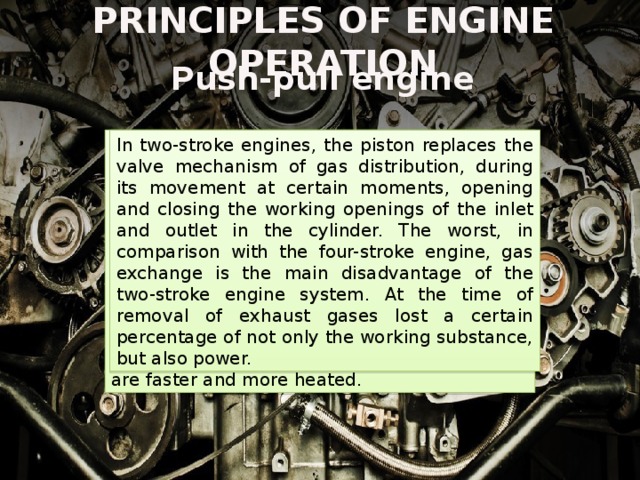 PRINCIPLES OF ENGINE OPERATION Push-pull engine With the new movement of the piston, the inlet channel of the fuel-air mixture opens again, which replaces the entire volume of the released exhaust gases, and the whole process is repeated again. Due to the fact that the work of the piston in such motors is limited to two cycles, it makes much less than a four-stroke engine, the number of movements for a certain unit of time. Friction losses are minimized. However, a lot of heat energy is released, and two-stroke engines are faster and more heated. In two-stroke engines, the piston replaces the valve mechanism of gas distribution, during its movement at certain moments, opening and closing the working openings of the inlet and outlet in the cylinder. The worst, in comparison with the four-stroke engine, gas exchange is the main disadvantage of the two-stroke engine system. At the time of removal of exhaust gases lost a certain percentage of not only the working substance, but also power. 