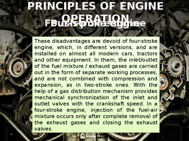 PRINCIPLES OF ENGINE OPERATION Four-stroke engine Push-pull engine These disadvantages are devoid of four-stroke engine, which, in different versions, and are installed on almost all modern cars, tractors and other equipment. In them, the inlet/outlet of the fuel mixture / exhaust gases are carried out in the form of separate working processes, and are not combined with compression and expansion, as in two-stroke ones. With the help of a gas distribution mechanism provides mechanical synchronization of the inlet and outlet valves with the crankshaft speed. In a four-stroke engine, injection of the fuel-air mixture occurs only after complete removal of the exhaust gases and closing the exhaust valves. In two-stroke engines, the piston replaces the valve mechanism of gas distribution, during its movement at certain moments, opening and closing the working openings of the inlet and outlet in the cylinder. The worst, in comparison with the four-stroke engine, gas exchange is the main disadvantage of the two-stroke engine system. At the time of removal of exhaust gases lost a certain percentage of not only the working substance, but also power. 