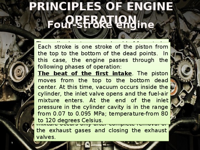 PRINCIPLES OF ENGINE OPERATION Four-stroke engine These disadvantages are devoid of four-stroke engine, which, in different versions, and are installed on almost all modern cars, tractors and other equipment. In them, the inlet/outlet of the fuel mixture / exhaust gases are carried out in the form of separate working processes, and are not combined with compression and expansion, as in two-stroke ones. With the help of a gas distribution mechanism provides mechanical synchronization of the inlet and outlet valves with the crankshaft speed. In a four-stroke engine, injection of the fuel-air mixture occurs only after complete removal of the exhaust gases and closing the exhaust valves. Each stroke is one stroke of the piston from the top to the bottom of the dead points. In this case, the engine passes through the following phases of operation: The beat of the first intake . The piston moves from the top to the bottom dead center. At this time, vacuum occurs inside the cylinder, the inlet valve opens and the fuel-air mixture enters. At the end of the inlet pressure in the cylinder cavity is in the range from 0.07 to 0.095 MPa; temperature-from 80 to 120 degrees Celsius. 